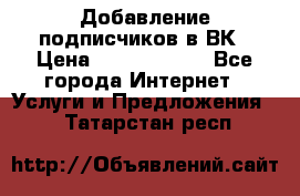 Добавление подписчиков в ВК › Цена ­ 5000-10000 - Все города Интернет » Услуги и Предложения   . Татарстан респ.